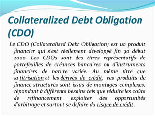 Collateralized Debt Obligation
(CDO)
Le CDO (Collateralised Debt Obligation) est un produit
  financier qui s'est réellement développé fin 90 début
  2000. Les CDOs sont des titres représentatifs de
  portefeuilles de créances bancaires ou d'instruments
  financiers de nature variée. Au même titre que
  la titrisation et les dérivés de crédit, ces produits de
  finance structurés sont issus de montages complexes,
  répondant à différents besoins tels que réduire les coûts
  de refinancement, exploiter des opportunités
  d'arbitrage et surtout se défaire du risque de crédit.
 