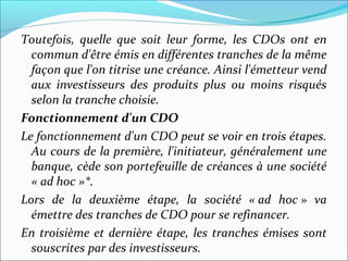 Toutefois, quelle que soit leur forme, les CDOs ont en
  commun d'être émis en différentes tranches de la même
  façon que l'on titrise une créance. Ainsi l'émetteur vend
  aux investisseurs des produits plus ou moins risqués
  selon la tranche choisie.
Fonctionnement d'un CDO
Le fonctionnement d'un CDO peut se voir en trois étapes.
  Au cours de la première, l'initiateur, généralement une
  banque, cède son portefeuille de créances à une société
  « ad hoc »*.
Lors de la deuxième étape, la société « ad hoc » va
  émettre des tranches de CDO pour se refinancer.
En troisième et dernière étape, les tranches émises sont
  souscrites par des investisseurs.
 
