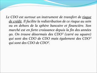 Le CDO est surtout un instrument de transfert de risque
  de crédit. Il facilite la redistribution de ce risque au sein
  ou en dehors de la sphère bancaire et financière. Son
  marché est en forte croissance depuis la fin des années
  90. On trouve désormais des CDO² (carré ou square)
  qui sont des CDO de CDO mais également des CDO³
  qui sont des CDO de CDO².
 