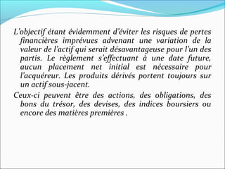 L’objectif étant évidemment d’éviter les risques de pertes
  financières imprévues advenant une variation de la
  valeur de l’actif qui serait désavantageuse pour l’un des
  partis. Le règlement s’effectuant à une date future,
  aucun placement net initial est nécessaire pour
  l’acquéreur. Les produits dérivés portent toujours sur
  un actif sous-jacent.
Ceux-ci peuvent être des actions, des obligations, des
  bons du trésor, des devises, des indices boursiers ou
  encore des matières premières .
 