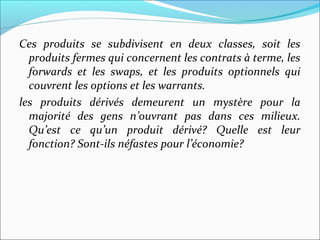 Ces produits se subdivisent en deux classes, soit les
  produits fermes qui concernent les contrats à terme, les
  forwards et les swaps, et les produits optionnels qui
  couvrent les options et les warrants.
les produits dérivés demeurent un mystère pour la
  majorité des gens n’ouvrant pas dans ces milieux.
  Qu’est ce qu’un produit dérivé? Quelle est leur
  fonction? Sont-ils néfastes pour l’économie?
 