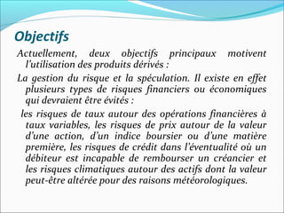 Objectifs
Actuellement, deux objectifs principaux motivent
  l’utilisation des produits dérivés :
La gestion du risque et la spéculation. Il existe en effet
  plusieurs types de risques financiers ou économiques
  qui devraient être évités :
 les risques de taux autour des opérations financières à
  taux variables, les risques de prix autour de la valeur
  d’une action, d’un indice boursier ou d’une matière
  première, les risques de crédit dans l’éventualité où un
  débiteur est incapable de rembourser un créancier et
  les risques climatiques autour des actifs dont la valeur
  peut-être altérée pour des raisons météorologiques.
 