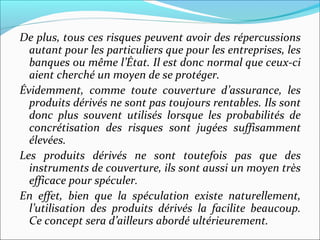 De plus, tous ces risques peuvent avoir des répercussions
  autant pour les particuliers que pour les entreprises, les
  banques ou même l’État. Il est donc normal que ceux-ci
  aient cherché un moyen de se protéger.
Évidemment, comme toute couverture d’assurance, les
  produits dérivés ne sont pas toujours rentables. Ils sont
  donc plus souvent utilisés lorsque les probabilités de
  concrétisation des risques sont jugées suffisamment
  élevées.
Les produits dérivés ne sont toutefois pas que des
  instruments de couverture, ils sont aussi un moyen très
  efficace pour spéculer.
En effet, bien que la spéculation existe naturellement,
  l’utilisation des produits dérivés la facilite beaucoup.
  Ce concept sera d’ailleurs abordé ultérieurement.
 