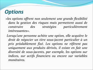 Options
«les options offrent non seulement une grande flexibilité
  dans la gestion des risques mais permettent aussi de
  construire      des     stratégies    particulièrement
  intéressantes».
 Lorsqu’une personne achète une option, elle acquière le
  droit de négocier un titre sous-jacent particulier à un
  prix préalablement fixé. Les options ne réfèrent pas
  uniquement aux produits dérivés, il existe en fait une
  diversité de sous-jacents, par exemple, les options sur
  indices, sur actifs financiers ou encore sur variables
  monétaires.
 