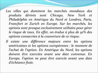 Les villes qui dominent les marchés mondiaux des
  produits dérivés sont Chicago, New York et
  Philadelphie en Amérique du Nord et Londres, Paris,
  Francfort et Zurich en Europe. Sur les marchés, les
  options sont presque exclusivement utilisées pour gérer
  le risque de taux. En effet, on évalue à plus de 91% des
  options consacrées à la couverture de ce risque.
Il existe une différence majeure entre les options
  américaines et les options européennes : le moment de
  l’achat de l’option. En Amérique du Nord, les options
  doivent être exercées avant une date convenue. En
  Europe, l’option ne peut être exercée avant une date
  d’échéance fixée.
 