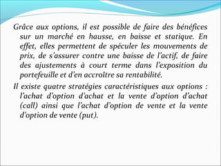 Grâce aux options, il est possible de faire des bénéfices
   sur un marché en hausse, en baisse et statique. En
   effet, elles permettent de spéculer les mouvements de
   prix, de s’assurer contre une baisse de l’actif, de faire
   des ajustements à court terme dans l’exposition du
   portefeuille et d’en accroître sa rentabilité.
Il existe quatre stratégies caractéristiques aux options :
   l’achat d’option d’achat et la vente d’option d’achat
   (call) ainsi que l’achat d’option de vente et la vente
   d’option de vente (put).
 