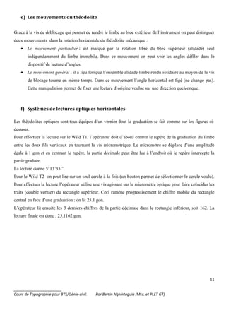 11
_______________________
Cours de Topographie pour BTS/Génie-civil. Par Bertin Ngninteguia (Msc. et PLET GT)
e) Les mouvements du théodolite
Grace à la vis de déblocage qui permet de rendre le limbe au bloc extérieur de l’instrument on peut distinguer
deux mouvements dans la rotation horizontale du théodolite mécanique :
• Le mouvement particulier : est marqué par la rotation libre du bloc supérieur (alidade) seul
indépendamment du limbe immobile. Dans ce mouvement on peut voir les angles défiler dans le
dispositif de lecture d’angles.
• Le mouvement général : il a lieu lorsque l’ensemble alidade-limbe rendu solidaire au moyen de la vis
de blocage tourne en même temps. Dans ce mouvement l’angle horizontal est figé (ne change pas).
Cette manipulation permet de fixer une lecture d’origine voulue sur une direction quelconque.
f) Systèmes de lectures optiques horizontales
Les théodolites optiques sont tous équipés d’un vernier dont la graduation se fait comme sur les figures ci-
dessous.
Pour effectuer la lecture sur le Wild T1, l’opérateur doit d’abord centrer le repère de la graduation du limbe
entre les deux fils verticaux en tournant la vis micrométrique. Le micromètre se déplace d’une amplitude
égale à 1 gon et en centrant le repère, la partie décimale peut être lue à l’endroit où le repère intercepte la
partie graduée.
La lecture donne 5°13’35’’.
Pour le Wild T2 on peut lire sur un seul cercle à la fois (un bouton permet de sélectionner le cercle voulu).
Pour effectuer la lecture l’opérateur utilise une vis agissant sur le micromètre optique pour faire coïncider les
traits (double vernier) du rectangle supérieur. Ceci ramène progressivement le chiffre mobile du rectangle
central en face d’une graduation : on lit 25.1 gon.
L’opérateur lit ensuite les 3 derniers chiffres de la partie décimale dans le rectangle inférieur, soit 162. La
lecture finale est donc : 25.1162 gon.
 