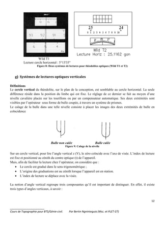 12
_______________________
Cours de Topographie pour BTS/Génie-civil. Par Bertin Ngninteguia (Msc. et PLET GT)
Wild T1
Lecture cercle horizontal : 5°13'35"
Figure 8: Deux systèmes de lectures pour théodolites optiques (Wild T1 et T2)
g) Systèmes de lectures optiques verticales
Définitions
Le cercle vertical du théodolite, sur le plan de la conception, est semblable au cercle horizontal. La seule
différence réside dans la position du limbe qui est fixe. Le réglage de ce dernier se fait au moyen d’une
nivelle cavalière placée sur les tourillons ou par un compensateur automatique. Ses deux extrémités sont
visibles par l’opérateur sous forme de bulle coupée, à travers un système de prismes.
Le calage de la bulle dans une telle nivelle consiste à placer les images des deux extrémités de bulle en
coïncidence
Bulle non calée Bulle calée
Figure 9: Calage de la nivelle
Sur un cercle vertical, pour lire l’angle vertical z (V), le zéro coïncide avec l’axe de visée. L’index de lecture
est fixe et positionné au zénith du centre optique (t) de l’appareil.
Mais, afin de faciliter la lecture chez l’opérateur, on considère que :
• Le cercle est gradué dans le sens trigonométrique ;
• L’origine des graduations est au zénith lorsque l’appareil est en station.
• L’index de lecture se déplace avec la visée.
La notion d’angle vertical regroupe trois composantes qu’il est important de distinguer. En effet, il existe
trois types d’angles verticaux, à savoir :
 