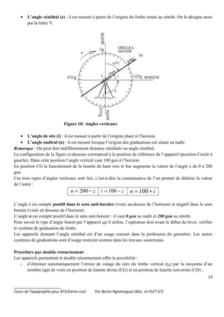 13
_______________________
Cours de Topographie pour BTS/Génie-civil. Par Bertin Ngninteguia (Msc. et PLET GT)
• L’angle zénithal (z) : il est mesuré à partir de l’origine du limbe située au zénith. On le désigne aussi
par la lettre V.
Figure 10: Angles verticaux
• L’angle de site (i) : il est mesuré à partir de l’origine placé à l’horizon.
• L’angle nadiral (n) : il est mesuré lorsque l’origine des graduations est située au nadir.
Remarque : On peut dire indifféremment distance zénithale ou angle zénithal.
La configuration de la figure ci-dessous correspond à la position de référence de l’appareil (position Cercle à
gauche). Dans cette position l’angle vertical vaut 100 gon à l’horizon.
En position CG la basculement de la lunette de haut vers le bas augmente la valeur de l’angle z de 0 à 200
gon.
Ces trois types d’angles verticaux sont liés, c’est-à-dire la connaissance de l’un permet de déduire la valeur
de l’autre :
zn −= 200 zi −= 100 in += 100
L’angle i est compté positif dans le sens anti-horaire (visée au-dessus de l’horizon) et négatif dans le sens
horaire (visée en dessous de l’horizon).
L’angle n est compté positif dans le sens anti-horaire : il vaut 0 gon au nadir et 200 gon au zénith.
Pour savoir le type d’angle fourni par l’appareil qu’il utilise, l’opérateur doit avant le début du lever, vérifier
le système de graduation du limbe.
Les appareils donnant l’angle zénithal est d’un usage courant dans la profession du géomètre. Les autres
systèmes de graduations sont d’usage restreint comme dans les travaux souterrains.
Procédure par double retournement
Les appareils permettant le double retournement offre la possibilité :
- d’éliminer automatiquement l’erreur de calage du zéro du limbe vertical (zo) par la moyenne d’un
nombre égal de visée en position de lunette droite (CG) et en position de lunette renversée (CD) ;
 
