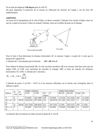15
_______________________
Cours de Topographie pour BTS/Génie-civil. Par Bertin Ngninteguia (Msc. et PLET GT)
Zo ne doit pas dépasser 100 dmgon pour le wild T2.
On peut augmenter la précision de la lecture en effectuant les lectures de l’angle z sur les trois fils
stadimétriques.
Application
Au cours de la triangulation de la ville d’Edéa, on désire connaître l’altitude d’un clocher d’église situé sur
une île, à partir d’un point A dont on connaît l’altitude, situé sur le tablier du pont sur la Sanaga.
Pour le faire il faut déterminer la distance horizontale AC et mesurer l’angle z à partir de A ainsi que la
hauteur de l’appareil ht.
L’altitude de C sera données par la formule : ∆H = Dh. Cos Z
Pour obtenir la distance horizontale Dh, on crée une base auxiliaire AB et on mesure cette base ainsi que les
angles CBA et CAB. Ceci permettra de résoudre le triangle ABC et donc de calculer les distances
horizontales AC et BC. L’altitude de C sera donc :
Z
Dh
htHH AC
tan
++=
L’altitude du point A est HA = 10.67 m et les mesures effectuées sur le terrain sont consignées dans le
tableau ci-après :
Station
Pt
visé
Di
(m)
Angles verticaux Angles horizontaux
Z CG Z CD Zo
mgon
Z Hz CG Hz CD Ecart Hz
A
Ht=1.67
m
C 57.8547 342.1469 0.8 57.8539 12.3232 212.3224 -0.8 12.3228
B 48.93 102.6576 297.3436 0.6 102.6570 81.1242 281.1253 1.1 81.1248
B
Ht=1.72
m
A 48.94 101.7354 298.2652 0.3 101.7351 3.1245 203.1237 -0.8 3.1241
C 56.4887 343.5123 0.5 56.4882 76.6445 276.6468 2.3 76.6457
La distance Dp est mesurée au ruban suivant la pente de A vers B.
 