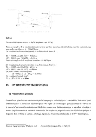16
_______________________
Cours de Topographie pour BTS/Génie-civil. Par Bertin Ngninteguia (Msc. et PLET GT)
∆
A
B
tb
ta
Dp=48.935 m
Dh
101.7351 g
102.6570 g
Calculs
Distance horizontale entre A et B (DP moyenne = 48.935 m)
Dans le triangle A-B-ta on obtient l’angle vertical que l’on aurait eu si le théodolite avait été stationné avec
un axe des tourillons en A : 100.4859 gon
On en déduit la distance horizontale et la dénivelée de A vers B :
Dh = 48.935 . sin 100.4859 = 48.934 m
∆H = 48.935 . cos 100.4859 = -0.373 m
Dans le triangle A-B-tb on obtient de même : 99.4978 gon.
On en déduit la distance horizontale et la dénivelée de B vers A :
Dh = 48.935 . sin (99.4978) = 48.933 m
∆H = 48.935 . cos (99.4978) = 0.386 m
On prend comme valeur moyenne :
Dh =48.934 m et ∆HAB = - 0.380 m
On en déduit l’altitude de B :
HB = 5.32 – 0.380 = 4.94 m
III. LES THEODOLITES ELECTRONIQUES
a) Présentation générale
Les outils du géomètre ont constamment profité des progrès technologiques. Le théodolite, instrument quasi
emblématique de la profession, n'échappe pas à cette règle. On assiste depuis quelques années à l’arrivée sur
le marché d’une nouvelle génération de théodolites conçus pour faciliter davantage le travail du géomètre et
assurer un gain croissant en termes de productivité. Ils remplacent progressivement les théodolites optiques et
disposent d’un système de lecture à affichage digitale. La précision peut atteindre le 1/10ème
de milligrade.
 