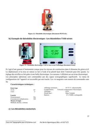 17
_______________________
Cours de Topographie pour BTS/Génie-civil. Par Bertin Ngninteguia (Msc. et PLET GT)
Figure 12: Théodolite électronique (Document PENTAX)
b) Exemple de théodolite électronique : Les théodolites T100 séries
Figure 13: Théodolite électronique T105 et son écran d’affichage (document Leica)
Il s’agit d’une gamme d’instruments conçue pour les travaux de construction dans le domaine du génie-civil.
Le déploiement et la mise en station se fait à l’aide d’un plomb laser dont l’intensité peut être ajustée. Le
réglage des nivelles se fait grâce à une bulle électronique. Les mesures s’affichent sur un écran électronique.
Les principales opérations sont commandées par des signes iconographiques significatifs Le menu de
configurations de l’appareil est accessible par une touche. Les vis tangentes sont munies de commandes sans
fin
Caractéristiques techniques :
Ecart type
T110 : 10``
T105 : 5``
Lunette
Grossissement : 30x
Constante de multiplication : 100
Mesure d’angle :
Méthode absolue, continue
Affichage minimum : 10"/5"/1", sélectionnable
Compensation : Verticale (compensateur électronique)
Affichage : LCD
Plomb laser : Dans l’alidade
Batterie : 6 V, NiMH, rechargeable
c) Les théodolites motorisés
 