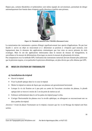 18
_______________________
Cours de Topographie pour BTS/Génie-civil. Par Bertin Ngninteguia (Msc. et PLET GT)
Depuis peu, certains théodolites et tachéomètres sont même équipés de servomoteurs, permettant de diriger
automatiquement leur lunette dans n'importe quelle direction et parfois sans prismes.
Figure 14: Théodolite motorisé Leica TM6100A (Document Leica)
La motorisation des instruments a permis d'élargir significativement leur spectre d'applications. De par leur
faculté à suivre un objet en mouvement et à déterminer sa position à n'importe quel moment, c'est
logiquement dans le domaine des applications cinématiques que leur mise en œuvre présente de réels
avantages. Mais ils ont des applications intéressantes dans la mesure de réseaux de triangulation, la
surveillance et la mesure de déformations d'ouvrages ou encore la mesure de glissements de terrain.
Par comparaison avec la méthode GPS, l'utilisation des instruments motorisés devient d'autant plus judicieuse
que la précision requise, et en particulier la précision altimétrique, est plus élevée que celle obtenue par GPS.
IV. MISE EN STATION DU THEODOLITE
a) Installation du trépied
• Ouvrir le trépied.
• Fixer le plomb optique dans la vis sous le trépied.
• Mettre le trépied en station de façon que son plateau soit grossièrement horizontal.
• Lorsque la vis de fixation est à peu près au centre de l'ouverture circulaire du plateau, le plomb
optique doit se trouver à moins de 2 cm du point de station au sol.
• Enfoncer uniformément dans le sol les pattes du trépied jusqu’à refus.
• Corriger l'horizontalité du plateau avec la nivelle sphérique, en allongeant ou raccourcissant une ou
deux jambes du trépied.
Attention ! Avant de placer l'instrument sur le trépied, s'assurer que les vis de blocage du trépied sont bien
serrées.
 