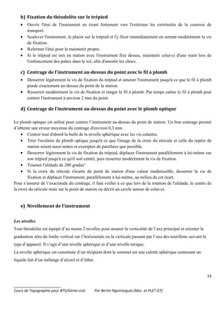 19
_______________________
Cours de Topographie pour BTS/Génie-civil. Par Bertin Ngninteguia (Msc. et PLET GT)
b) Fixation du théodolite sur le trépied
• Ouvrir l'étui de l'instrument en tirant fortement vers l'extérieur les extrémités de la courroie de
transport.
• Soulever l'instrument, le placer sur le trépied et l'y fixer immédiatement en serrant modérément la vis
de fixation.
• Refermer l'étui pour le maintenir propre.
• Si le trépied est mis en station avec l'instrument fixé dessus, maintenir celui-ci d'une main lors de
l'enfoncement des pattes dans le sol, afin d'amortir les chocs.
c) Centrage de l'instrument au-dessus du point avec le fil à plomb
• Desserrer légèrement la vis de fixation du trépied et amener l'instrument jusqu'à ce que le fil à plomb
pende exactement au-dessus du point de la station.
• Resserrer modérément la vis de fixation et ranger le fil à plomb. Par temps calme le fil à plomb peut
centrer l'instrument à environ 2 mm du point.
d) Centrage de l'instrument au-dessus du point avec le plomb optique
Le plomb optique est utilisé pour centrer l’instrument au-dessus du point de station. Un bon centrage permet
d’obtenir une erreur moyenne du centrage d'environ 0,3 mm.
• Centrer tout d'abord la bulle de la nivelle sphérique avec les vis calantes.
• Tirer l'oculaire du plomb optique jusqu'à ce que l'image de la croix du réticule et celle du repère de
station soient aussi nettes et exemptes de parallaxe que possible.
• Desserrer légèrement la vis de fixation du trépied, déplacer l'instrument parallèlement à lui-même sur
son trépied jusqu'à ce qu'il soit centré, puis resserrer modérément la vis de fixation.
• Tourner l'alidade de 200 grades°.
• Si la croix du réticule s'écarte du point de station d'une valeur inadmissible, desserrer la vis de
fixation et déplacer l'instrument, parallèlement à lui-même, au milieu de cet écart.
Pour s’assurer de l’exactitude du centrage, il faut veiller à ce que lors de la rotation de l'alidade, le centre de
la croix du réticule reste sur le point de station ou décrit un cercle autour de celui-ci.
e) Nivellement de l'instrument
Les nivelles
Tout théodolite est équipé d’au moins 2 nivelles pour assurer la verticalité de l’axe principal et orienter la
graduation zéro du limbe vertical sur l’horizontale ou la verticale passant par l’axe des tourillons suivant le
type d’appareil. Il s’agit d’une nivelle sphérique et d’une nivelle torique.
La nivelle sphérique est constituée d’un récipient dont le sommet est une calotte sphérique contenant un
liquide fait d’un mélange d’alcool et d’éther.
 