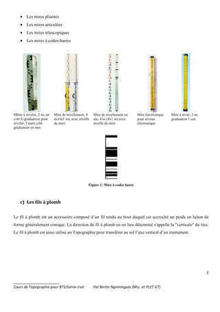 2
_______________________
Cours de Topographie pour BTS/Génie-civil. Par Bertin Ngninteguia (Msc. et PLET GT)
• Les mires pliantes
• Les mires articulées
• Les mires télescopiques
• Les mires à codes-barres
Mètre à niveler, 2 m, un
coté E-graduation pour
niveler, l’autre côté
graduation en mm
Mire de nivellement, 4
m (4x1 m), avec nivelle
de mire
Mire de nivellement en
alu, 4 m (4x1 m) avec
nivelle de mire
Mire électronique
pour niveau
électronique
Mire à invar, 2 m,
graduation 1 cm
Figure 1: Mire à codes barre
c) Les fils à plomb
Le fil à plomb est un accessoire composé d’un fil tendu au bout duquel est accroché un poids en laiton de
forme généralement conique. La direction du fil à plomb en un lieu déterminé s'appelle la "verticale" du lieu.
Le fil à plomb est ainsi utilisé en Topographie pour transférer au sol l’axe vertical d’un instrument.
 
