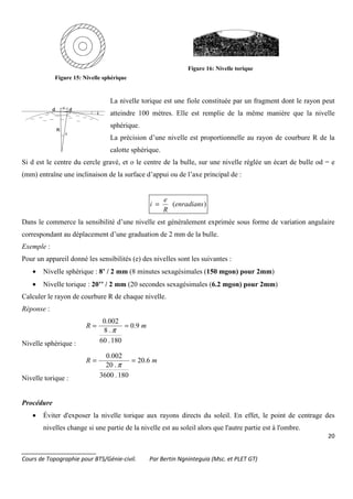 20
_______________________
Cours de Topographie pour BTS/Génie-civil. Par Bertin Ngninteguia (Msc. et PLET GT)
Figure 15: Nivelle sphérique
Figure 16: Nivelle torique
La nivelle torique est une fiole constituée par un fragment dont le rayon peut
atteindre 100 mètres. Elle est remplie de la même manière que la nivelle
sphérique.
La précision d’une nivelle est proportionnelle au rayon de courbure R de la
calotte sphérique.
Si d est le centre du cercle gravé, et o le centre de la bulle, sur une nivelle réglée un écart de bulle od = e
(mm) entraîne une inclinaison de la surface d’appui ou de l’axe principal de :
)(enradians
R
e
i =
Dans le commerce la sensibilité d’une nivelle est généralement exprimée sous forme de variation angulaire
correspondant au déplacement d’une graduation de 2 mm de la bulle.
Exemple :
Pour un appareil donné les sensibilités (e) des nivelles sont les suivantes :
• Nivelle sphérique : 8’ / 2 mm (8 minutes sexagésimales (150 mgon) pour 2mm)
• Nivelle torique : 20’’ / 2 mm (20 secondes sexagésimales (6.2 mgon) pour 2mm)
Calculer le rayon de courbure R de chaque nivelle.
Réponse :
Nivelle sphérique :
mR 9.0
180.60
.8
002.0
==
π
Nivelle torique :
mR 6.20
180.3600
.20
002.0
==
π
Procédure
• Éviter d'exposer la nivelle torique aux rayons directs du soleil. En effet, le point de centrage des
nivelles change si une partie de la nivelle est au soleil alors que l'autre partie est à l'ombre.
 