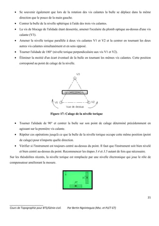 21
_______________________
Cours de Topographie pour BTS/Génie-civil. Par Bertin Ngninteguia (Msc. et PLET GT)
• Se souvenir également que lors de la rotation des vis calantes la bulle se déplace dans la même
direction que le pouce de la main gauche.
• Centrer la bulle de la nivelle sphérique à l'aide des trois vis calantes.
• La vis de blocage de l'alidade étant desserrée, amener l'oculaire du plomb optique au-dessus d'une vis
calante (V3).
• Amener la nivelle torique parallèle à deux vis calantes V1 et V2 et la centrer en tournant les deux
autres vis calantes simultanément et en sens opposé.
• Tourner l'alidade de 180° (nivelle torique perpendiculaire aux vis V1 et V2).
• Éliminer la moitié d'un écart éventuel de la bulle en tournant les mêmes vis calantes. Cette position
correspond au point de calage de la nivelle.
Figure 17: Calage de la nivelle torique
• Tourner l'alidade de 90° et centrer la bulle sur son point de calage déterminé précédemment en
agissant sur la première vis calante.
• Répéter ces opérations jusqu'à ce que la bulle de la nivelle torique occupe cette même position (point
de calage) pour n'importe quelle direction.
• Vérifier si l'instrument est toujours centré au-dessus du point. Il faut que l'instrument soit bien nivelé
et bien centré au-dessus du point. Recommencer les étapes 3.4 et 3.5 autant de fois que nécessaire.
Sur les théodolites récents, la nivelle torique est remplacée par une nivelle électronique qui joue le rôle de
compensateur améliorant la mesure.
 