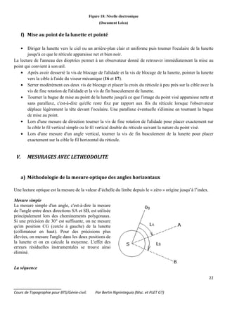 22
_______________________
Cours de Topographie pour BTS/Génie-civil. Par Bertin Ngninteguia (Msc. et PLET GT)
Figure 18: Nivelle électronique
(Document Leica)
f) Mise au point de la lunette et pointé
• Diriger la lunette vers le ciel ou un arrière-plan clair et uniforme puis tourner l'oculaire de la lunette
jusqu'à ce que le réticule apparaisse net et bien noir.
La lecture de l'anneau des dioptries permet à un observateur donné de retrouver immédiatement la mise au
point qui convient à son œil.
• Après avoir desserré la vis de blocage de l'alidade et la vis de blocage de la lunette, pointer la lunette
vers la cible à l'aide du viseur mécanique (16 et 17).
• Serrer modérément ces deux vis de blocage et placer la croix du réticule à peu près sur la cible avec la
vis de fine rotation de l'alidade et la vis de fin basculement de lunette.
• Tourner la bague de mise au point de la lunette jusqu'à ce que l'image du point visé apparaisse nette et
sans parallaxe, c'est-à-dire qu'elle reste fixe par rapport aux fils du réticule lorsque l'observateur
déplace légèrement la tête devant l'oculaire. Une parallaxe éventuelle s'élimine en tournant la bague
de mise au point.
• Lors d'une mesure de direction tourner la vis de fine rotation de l'alidade pour placer exactement sur
la cible le fil vertical simple ou le fil vertical double du réticule suivant la nature du point visé.
• Lors d'une mesure d'un angle vertical, tourner la vis de fin basculement de la lunette pour placer
exactement sur la cible le fil horizontal du réticule.
V. MESURAGES AVEC LETHEODOLITE
a) Méthodologie de la mesure optique des angles horizontaux
Une lecture optique est la mesure de la valeur d’échelle du limbe depuis le « zéro » origine jusqu’à l’index.
Mesure simple
La mesure simple d'un angle, c'est-à-dire la mesure
de l'angle entre deux directions SA et SB, est utilisée
principalement lors des cheminements polygonaux.
Si une précision de 30" est suffisante, on ne mesure
qu'en position CG (cercle à gauche) de la lunette
(collimateur en haut). Pour des précisions plus
élevées, on mesure l'angle dans les deux positions de
la lunette et on en calcule la moyenne. L'effet des
erreurs résiduelles instrumentales se trouve ainsi
éliminé.
La séquence
 