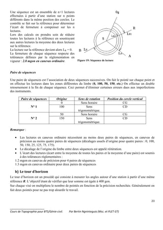 23
_______________________
Cours de Topographie pour BTS/Génie-civil. Par Bertin Ngninteguia (Msc. et PLET GT)
Une séquence est un ensemble de n+1 lectures
effectuées à partir d’une station sur n points
différents dans la même position des cercles. Le
contrôle se fait sur la référence pour déterminer
l’écart de fermeture à compenser sur les n
lectures.
Lors des calculs on prendra soin de réduire
toutes les lectures à la référence en soustrayant
aux autres lectures la moyenne des deux lectures
sur la référence.
La lecture sur la référence devient alors LR = 0.
La fermeture de chaque séquence respecte des
tolérances définies par la réglementation en
vigueur : 2.8 mgon en canevas ordinaire. Figure 19: Séquence de lecture
Paire de séquences
Une paire de séquences est l’association de deux séquences successives. On fait le pointé sur chaque point et
on effectue les lectures dans les zones différentes du limbe (0, 100, 50, 150, etc.) On effectue un double
retournement à la fin de chaque séquence. Ceci permet d’éliminer certaines erreurs dues aux imperfections
des instruments.
Paire de séquences Origine Sens de rotation Position du cercle vertical
N° 1
0 Sens horaire CG
100 Sens
trigonométrique.
CD
N° 2
50 Sens horaire CG
150 Sens
trigonométrique.
CD
Remarque :
• Les lectures en canevas ordinaire nécessitent au moins deux paires de séquences, en canevas de
précision au moins quatre paires de séquences (décalages usuels d’origine pour quatre paires : 0, 100,
50, 150, 25, 125, 75, 175).
• Le décalage de l’origine du limbe entre deux séquences est appelé réitération.
• L’écart des lectures (écart entre la moyenne de toutes les paires et la moyenne d’une paire) est soumis
à des tolérances réglementaires :
1.2 mgon en canevas de précision pour 4 paires de séquences
1.3 mgon en canevas ordinaire pour deux paires de séquences
b) Le tour d’horizon
Le tour d’horizon est un procédé qui consiste à mesurer les angles autour d’une station à partir d’une même
référence R. L’objectif étant de vérifier que leur somme est égale à 400 gon.
Sur chaque visé on multipliera le nombre de pointés en fonction de la précision recherchée. Généralement on
fait deux pointés pour ne pas trop alourdir le travail.
 