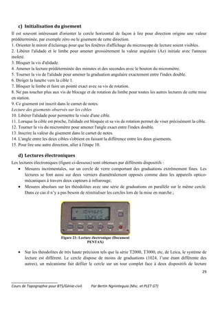 29
_______________________
Cours de Topographie pour BTS/Génie-civil. Par Bertin Ngninteguia (Msc. et PLET GT)
c) Initialisation du gisement
Il est souvent intéressant d'orienter le cercle horizontal de façon à lire pour direction origine une valeur
prédéterminée, par exemple zéro ou le gisement de cette direction.
1. Orienter le miroir d'éclairage pour que les fenêtres d'affichage du microscope de lecture soient visibles.
2. Libérer l'alidade et le limbe pour amener grossièrement la valeur angulaire (Az) initiale avec l'anneau
moleté.
3. Bloquer la vis d'alidade.
4. Amener la lecture prédéterminée des minutes et des secondes avec le bouton du micromètre.
5. Tourner la vis de l'alidade pour amener la graduation angulaire exactement entre l'index double.
6. Diriger la lunette vers la cible 1.
7. Bloquer le limbe et faire un pointé exact avec sa vis de rotation.
8. Ne pas toucher plus aux vis de blocage et de rotation du limbe pour toutes les autres lectures de cette mise
en station.
9. Ce gisement est inscrit dans le carnet de notes.
Lecture des gisements observés sur les cibles
10. Libérer l'alidade pour permettre la visée d'une cible.
11. Lorsque la cible est proche, l'alidade est bloquée et sa vis de rotation permet de viser précisément la cible.
12. Tourner la vis du micromètre pour amener l'angle exact entre l'index double.
13. Inscrire la valeur du gisement dans le carnet de notes.
14. L'angle entre les deux cibles s'obtient en faisant la différence entre les deux gisements.
15. Pour lire une autre direction, aller à l'étape 10.
d) Lectures électroniques
Les lectures électroniques (figure ci-dessous) sont obtenues par différents dispositifs :
• Mesures incrémentales, sur un cercle de verre comportant des graduations extrêmement fines. Les
lectures se font aussi sur deux verniers diamétralement opposés comme dans les appareils optico-
mécaniques à travers deux capteurs à infrarouge;
• Mesures absolues sur les théodolites avec une série de graduations en parallèle sur le même cercle.
Dans ce cas il n’y a pas besoin de réinitialiser les cercles lors de la mise en marche ;
Figure 21: Lecture électronique (Document
PENTAX)
• Sur les théodolites de très haute précision tels que la série T2000, T3000, etc, de Leica, le système de
lecture est différent. Le cercle dispose de moins de graduations (1024, l’une étant différente des
autres), un mécanisme fait défiler le cercle sur un tour complet face à deux dispositifs de lecture
 