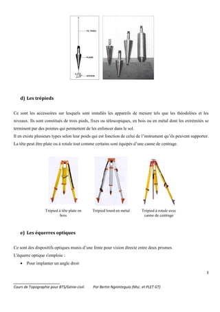 3
_______________________
Cours de Topographie pour BTS/Génie-civil. Par Bertin Ngninteguia (Msc. et PLET GT)
d) Les trépieds
Ce sont les accessoires sur lesquels sont installés les appareils de mesure tels que les théodolites et les
niveaux. Ils sont constitués de trois pieds, fixes ou télescopiques, en bois ou en métal dont les extrémités se
terminent par des pointes qui permettent de les enfoncer dans le sol.
Il en existe plusieurs types selon leur poids qui est fonction de celui de l’instrument qu’ils peuvent supporter.
La tête peut être plate ou à rotule tout comme certains sont équipés d’une canne de centrage.
Trépied à tête plate en
bois
Trépied lourd en métal Trépied à rotule avec
canne de centrage
e) Les équerres optiques
Ce sont des dispositifs optiques munis d’une fente pour vision directe entre deux prismes.
L'équerre optique s'emploie :
• Pour implanter un angle droit
 