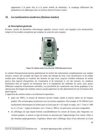 30
_______________________
Cours de Topographie pour BTS/Génie-civil. Par Bertin Ngninteguia (Msc. et PLET GT)
appartenant à la partie fixe et à la partie mobile du théodolite ; le comptage différentiel des
graduations et le déphasage entre ces lectures donne la lecture voulue.
VI. Les tachéomètres modernes (Stations totales)
a) Description générale
D’autres variétés de théodolites électroniques appelées stations totales sont équipées d’un distancemètre
intégré et d’un module enregistreur qui remplace le carnet de notes à papier.
Figure 22: Station totale Leica FlexLine TS09 (Document Leica)
Le module d'enregistrement permet généralement de stocker des informations complémentaires aux simples
mesures, comme, par exemple, des lignes de codes, des champs de texte. Leur classification va du simple
module pour enregistrer et visualiser des données de type texte, jusqu'au véritable ordinateur de terrain
pourvu d'un logiciel d'acquisition, de visualisation et de traitement in situ des mesures. La souplesse
d'utilisation d'un tel logiciel est étroitement liée à la multiplicité des méthodes de saisie, ainsi qu'aux
différentes catégories d'instruments utilisables. Les possibilités de visualisation sous forme graphique et les
options pour développer des modules annexes jouent également un rôle déterminant lors de l'évaluation d'un
pareil logiciel.
L’apparition des stations totales a révolutionné la topométrie :
• grâce aux IMEL, la mesure de distances devient simple, rapide et précise même sur de longues
portées. Elle est homogène en précision avec les lectures angulaires. Par exemple, le TC1800 de Leica
(tachéomètre électronique) est donné pour un écart type de ± 0,3 mgon en angle, soit ± 5 mm à 1 000
m, et ± (2 mm + 2 ppm) en distance, soit ± 4 mm à 1 000 m : les précisions sont donc comparables.
• les affichages de type digital limitent considérablement les erreurs de lecture, plus fréquentes sur
verniers gradués, et surtout ce type de lecture ne nécessite pas l’apprentissage d’un vernier. Grâce à
des formules préprogrammées, l’opérateur obtient ainsi l’affichage direct d’une dénivelée ou d’une
 