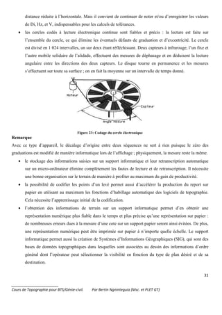31
_______________________
Cours de Topographie pour BTS/Génie-civil. Par Bertin Ngninteguia (Msc. et PLET GT)
distance réduite à l’horizontale. Mais il convient de continuer de noter et/ou d’enregistrer les valeurs
de Di, Hz, et V, indispensables pour les calculs de tolérances.
• les cercles codés à lecture électronique continue sont fiables et précis : la lecture est faite sur
l’ensemble du cercle, ce qui élimine les éventuels défauts de graduation et d’excentricité. Le cercle
est divisé en 1 024 intervalles, un sur deux étant réfléchissant. Deux capteurs à infrarouge, l’un fixe et
l’autre mobile solidaire de l’alidade, effectuent des mesures de déphasage et en déduisent la lecture
angulaire entre les directions des deux capteurs. Le disque tourne en permanence et les mesures
s’effectuent sur toute sa surface ; on en fait la moyenne sur un intervalle de temps donné.
Figure 23: Codage du cercle électronique
Remarque
Avec ce type d’appareil, le décalage d’origine entre deux séquences ne sert à rien puisque le zéro des
graduations est modifié de manière informatique lors de l’affichage ; physiquement, la mesure reste la même.
• le stockage des informations saisies sur un support informatique et leur retranscription automatique
sur un micro-ordinateur élimine complètement les fautes de lecture et de retranscription. Il nécessite
une bonne organisation sur le terrain de manière à profiter au maximum du gain de productivité.
• la possibilité de codifier les points d’un levé permet aussi d’accélérer la production du report sur
papier en utilisant au maximum les fonctions d’habillage automatique des logiciels de topographie.
Cela nécessite l’apprentissage initial de la codification.
• l’obtention des informations de terrain sur un support informatique permet d’en obtenir une
représentation numérique plus fiable dans le temps et plus précise qu’une représentation sur papier :
de nombreuses erreurs dues à la mesure d’une cote sur un support papier seront ainsi évitées. De plus,
une représentation numérique peut être imprimée sur papier à n’importe quelle échelle. Le support
informatique permet aussi la création de Systèmes d’Informations Géographiques (SIG), qui sont des
bases de données topographiques dans lesquelles sont associées au dessin des informations d’ordre
général dont l’opérateur peut sélectionner la visibilité en fonction du type de plan désiré et de sa
destination.
 
