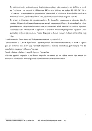 32
_______________________
Cours de Topographie pour BTS/Génie-civil. Par Bertin Ngninteguia (Msc. et PLET GT)
• les stations récentes sont équipées de fonctions automatiques préprogrammées qui facilitent le travail
de l’opérateur : par exemple la bibliothèque TPS-system équipant les stations TC1100, TC1700 et
TC1800 de Leica comprend un programme d’implantation, d’orientation du cercle horizontal et de
transfert d’altitude, de calcul de station libre, de calcul des coordonnées du point visé, etc.
• les erreurs systématiques de mesures angulaires des théodolites mécaniques se retrouvent dans les
stations. Mais ces dernières ont l’avantage de pouvoir mesurer ces défauts et de mémoriser leur valeur
pour ensuite les compenser directement dans chaque mesure. Ainsi, les méthodes de levés angulaires
comme le double retournement, la répétition, la réitération deviennent pratiquement superflues ; elles
permettent toutefois de minimiser l’erreur de pointé en faisant plusieurs lectures sur le même objet
visé.
Le tableau suivant donne les caractéristiques des stations de la gamme Leica.
Dans ce tableau, le C de TC signifie que l’appareil possède un distancemètre coaxial ; M de TCM signifie
qu’il est motorisé, c’est-à-dire que l’appareil fonctionne de manière automatique, par exemple pour des
auscultations ou des surveillances d’ouvrage.
Dans la rubrique affichage, L signifie lignes et C caractères.
Tous ces appareils disposent d’une lecture angulaire en continu sur un codeur absolu. Les portées des
mesures de distance sont données pour des conditions atmosphériques moyennes.
 