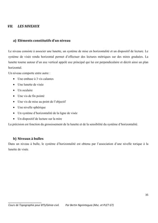 35
_______________________
Cours de Topographie pour BTS/Génie-civil. Par Bertin Ngninteguia (Msc. et PLET GT)
VII. LES NIVEAUX
a) Eléments constitutifs d'un niveau
Le niveau consiste à associer une lunette, un système de mise en horizontalité et un dispositif de lecture. Le
système de visée rendu horizontal permet d’effectuer des lectures métriques sur des mires graduées. La
lunette tourne autour d’un axe vertical appelé axe principal qui lui est perpendiculaire et décrit ainsi un plan
horizontal.
Un niveau comporte entre autre :
• Une embase à 3 vis calantes
• Une lunette de visée
• Un oculaire
• Une vis de fin pointé
• Une vis de mise au point de l’objectif
• Une nivelle sphérique
• Un système d’horizontalité de la ligne de visée
• Un dispositif de lecture sur la mire
La précision est fonction du grossissement de la lunette et de la sensibilité du système d’horizontalité.
b) Niveaux à bulles
Dans un niveau à bulle, le système d’horizontalité est obtenu par l’association d’une nivelle torique à la
lunette de visée.
 