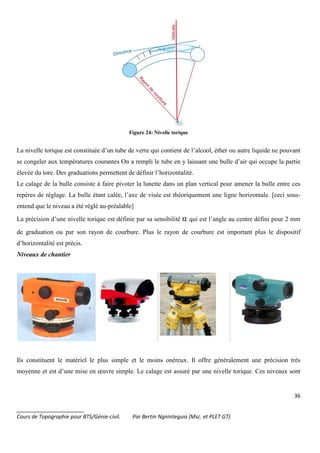 36
_______________________
Cours de Topographie pour BTS/Génie-civil. Par Bertin Ngninteguia (Msc. et PLET GT)
Figure 24: Nivelle torique
La nivelle torique est constituée d’un tube de verre qui contient de l’alcool, éther ou autre liquide ne pouvant
se congeler aux températures courantes On a rempli le tube en y laissant une bulle d’air qui occupe la partie
élevée du tore. Des graduations permettent de définir l’horizontalité.
Le calage de la bulle consiste à faire pivoter la lunette dans un plan vertical pour amener la bulle entre ces
repères de réglage. La bulle étant calée, l’axe de visée est théoriquement une ligne horizontale. [ceci sous-
entend que le niveau a été réglé au-préalable]
La précision d’une nivelle torique est définie par sa sensibilité α qui est l’angle au centre défini pour 2 mm
de graduation ou par son rayon de courbure. Plus le rayon de courbure est important plus le dispositif
d’horizontalité est précis.
Niveaux de chantier
Ils constituent le matériel le plus simple et le moins onéreux. Il offre généralement une précision très
moyenne et est d’une mise en œuvre simple. Le calage est assuré par une nivelle torique. Ces niveaux sont
 