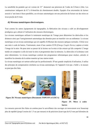 38
_______________________
Cours de Topographie pour BTS/Génie-civil. Par Bertin Ngninteguia (Msc. et PLET GT)
La sensibilité du pendule qui est voisine de 15’’ donnerait une précision de l’ordre de 0.5mm à 64m. Les
constructeurs indiquent de 0.7 à 0.4mm/km de cheminement double. Equipés d’un micromètre de lecture
associé à ’une lame à faces parallèles, ces niveaux automatiques ont une précision de lecture sur des mires en
invar proche de 0.1mm.
d) Niveaux numériques électroniques.
Tout comme les autres équipements de topographie, la fabrication des niveaux a subi un développement
prodigieux qui a abouti à l’utilisation des mesures électroniques.
Les niveaux numériques utilisent le traitement numérique de l’image pour déterminer les dénivelées et les
distances ainsi que l’enregistrement automatique des données pour un transfert vers un ordinateur. Le niveau
numérique est un niveau automatique qui est capable d’effectuer des mesures optiques normales. Utilisé avec
une mire à code de barres, l’instrument, muni d’une caméra CCD (Charge Couple Devise) capture et traite
l’image de la mire. On peut ainsi se passer de la lecture sur la mire et des erreurs qu’elle comporte L’image
traitée est comparée à celle de toute la mire et programmée dans la mémoire. La dénivelée et la distance sont
ainsi déterminées. Le niveau numérique contient des programmes informatiques pour stocker, calculer et
transférer les données de la même manière qu’une station totale.
Le niveau numérique est surtout utilisé par les professionnels. D’une grande simplicité d’utilisation, il utilise
des principes de compensation similaires au niveau automatique, Si l’appareil n’est pas « bullé », la mesure
ne peut pas être faite.
Figure 28: Niveaux numériques (Documents TOPCON et LEICA)
Figure 29: Mires à codes
barres
Les mesures peuvent être faites en continu pour la surveillance des ouvrages en mouvement avec beaucoup
plus de rapidité (jusqu’à moins de 1.5 sec par mesure) et de précision (écart type de 0,3 mm par kilomètre de
 