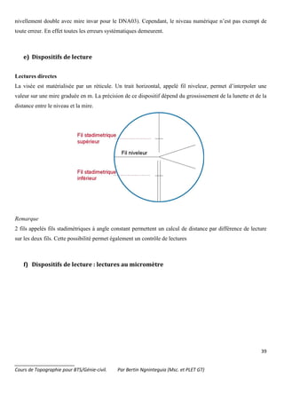 39
_______________________
Cours de Topographie pour BTS/Génie-civil. Par Bertin Ngninteguia (Msc. et PLET GT)
nivellement double avec mire invar pour le DNA03). Cependant, le niveau numérique n’est pas exempt de
toute erreur. En effet toutes les erreurs systématiques demeurent.
e) Dispositifs de lecture
Lectures directes
La visée est matérialisée par un réticule. Un trait horizontal, appelé fil niveleur, permet d’interpoler une
valeur sur une mire graduée en m. La précision de ce dispositif dépend du grossissement de la lunette et de la
distance entre le niveau et la mire.
Remarque
2 fils appelés fils stadimétriques à angle constant permettent un calcul de distance par différence de lecture
sur les deux fils. Cette possibilité permet également un contrôle de lectures
f) Dispositifs de lecture : lectures au micromètre
 