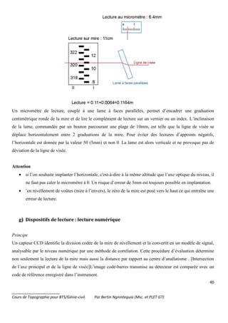 40
_______________________
Cours de Topographie pour BTS/Génie-civil. Par Bertin Ngninteguia (Msc. et PLET GT)
Un micromètre de lecture, couplé à une lame à faces parallèles, permet d’encadrer une graduation
centimétrique ronde de la mire et de lire le complément de lecture sur un vernier ou un index. L’inclinaison
de la lame, commandée par un bouton parcourant une plage de 10mm, est telle que la ligne de visée se
déplace horizontalement entre 2 graduations de la mire. Pour éviter des lectures d’appoints négatifs,
l’horizontale est donnée par la valeur 50 (5mm) et non 0. La lame est alors verticale et ne provoque pas de
déviation de la ligne de visée.
Attention
• si l’on souhaite implanter l’horizontale, c'est-à-dire à la même altitude que l’axe optique du niveau, il
ne faut pas caler le micromètre à 0. Un risque d’erreur de 5mm est toujours possible en implantation.
• ¨en nivellement de voûtes (mire à l’envers), le zéro de la mire est posé vers le haut ce qui entraîne une
erreur de lecture.
g) Dispositifs de lecture : lecture numérique
Principe
Un capteur CCD identifie la division codée de la mire de nivellement et la convertit en un modèle de signal,
analysable par le niveau numérique par une méthode de corrélation. Cette procédure d’évaluation détermine
non seulement la lecture de la mire mais aussi la distance par rapport au centre d’anallatisme . [Intersection
de l’axe principal et de la ligne de visée]L’image code-barres transmise au détecteur est comparée avec un
code de référence enregistré dans l’instrument.
 
