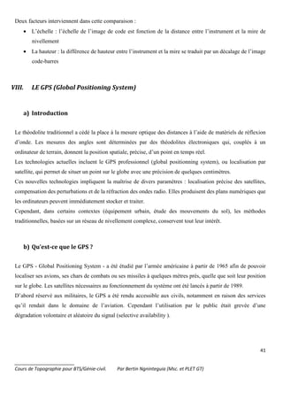 41
_______________________
Cours de Topographie pour BTS/Génie-civil. Par Bertin Ngninteguia (Msc. et PLET GT)
Deux facteurs interviennent dans cette comparaison :
• L’échelle : l’échelle de l’image de code est fonction de la distance entre l’instrument et la mire de
nivellement
• La hauteur : la différence de hauteur entre l’instrument et la mire se traduit par un décalage de l’image
code-barres
VIII. LE GPS (Global Positioning System)
a) Introduction
Le théodolite traditionnel a cédé la place à la mesure optique des distances à l’aide de matériels de réflexion
d’onde. Les mesures des angles sont déterminées par des théodolites électroniques qui, couplés à un
ordinateur de terrain, donnent la position spatiale, précise, d’un point en temps réel.
Les technologies actuelles incluent le GPS professionnel (global positionning system), ou localisation par
satellite, qui permet de situer un point sur le globe avec une précision de quelques centimètres.
Ces nouvelles technologies impliquent la maîtrise de divers paramètres : localisation précise des satellites,
compensation des perturbations et de la réfraction des ondes radio. Elles produisent des plans numériques que
les ordinateurs peuvent immédiatement stocker et traiter.
Cependant, dans certains contextes (équipement urbain, étude des mouvements du sol), les méthodes
traditionnelles, basées sur un réseau de nivellement complexe, conservent tout leur intérêt.
b) Qu’est-ce que le GPS ?
Le GPS - Global Positioning System - a été étudié par l’armée américaine à partir de 1965 afin de pouvoir
localiser ses avions, ses chars de combats ou ses missiles à quelques mètres près, quelle que soit leur position
sur le globe. Les satellites nécessaires au fonctionnement du système ont été lancés à partir de 1989.
D’abord réservé aux militaires, le GPS a été rendu accessible aux civils, notamment en raison des services
qu’il rendait dans le domaine de l’aviation. Cependant l’utilisation par le public était grevée d’une
dégradation volontaire et aléatoire du signal (selective availability ).
 