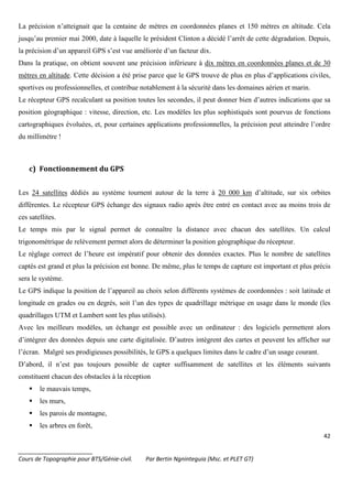 42
_______________________
Cours de Topographie pour BTS/Génie-civil. Par Bertin Ngninteguia (Msc. et PLET GT)
La précision n’atteignait que la centaine de mètres en coordonnées planes et 150 mètres en altitude. Cela
jusqu’au premier mai 2000, date à laquelle le président Clinton a décidé l’arrêt de cette dégradation. Depuis,
la précision d’un appareil GPS s’est vue améliorée d’un facteur dix.
Dans la pratique, on obtient souvent une précision inférieure à dix mètres en coordonnées planes et de 30
mètres en altitude. Cette décision a été prise parce que le GPS trouve de plus en plus d’applications civiles,
sportives ou professionnelles, et contribue notablement à la sécurité dans les domaines aérien et marin.
Le récepteur GPS recalculant sa position toutes les secondes, il peut donner bien d’autres indications que sa
position géographique : vitesse, direction, etc. Les modèles les plus sophistiqués sont pourvus de fonctions
cartographiques évoluées, et, pour certaines applications professionnelles, la précision peut atteindre l’ordre
du millimètre !
c) Fonctionnement du GPS
Les 24 satellites dédiés au système tournent autour de la terre à 20 000 km d’altitude, sur six orbites
différentes. Le récepteur GPS échange des signaux radio après être entré en contact avec au moins trois de
ces satellites.
Le temps mis par le signal permet de connaître la distance avec chacun des satellites. Un calcul
trigonométrique de relèvement permet alors de déterminer la position géographique du récepteur.
Le réglage correct de l’heure est impératif pour obtenir des données exactes. Plus le nombre de satellites
captés est grand et plus la précision est bonne. De même, plus le temps de capture est important et plus précis
sera le système.
Le GPS indique la position de l’appareil au choix selon différents systèmes de coordonnées : soit latitude et
longitude en grades ou en degrés, soit l’un des types de quadrillage métrique en usage dans le monde (les
quadrillages UTM et Lambert sont les plus utilisés).
Avec les meilleurs modèles, un échange est possible avec un ordinateur : des logiciels permettent alors
d’intégrer des données depuis une carte digitalisée. D’autres intègrent des cartes et peuvent les afficher sur
l’écran. Malgré ses prodigieuses possibilités, le GPS a quelques limites dans le cadre d’un usage courant.
D’abord, il n’est pas toujours possible de capter suffisamment de satellites et les éléments suivants
constituent chacun des obstacles à la réception
le mauvais temps,
les murs,
les parois de montagne,
les arbres en forêt,
 