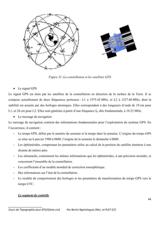 44
_______________________
Cours de Topographie pour BTS/Génie-civil. Par Bertin Ngninteguia (Msc. et PLET GT)
Figure 31. La constellation et les satellites GPS
• Le signal GPS
Le signal GPS est émis par les satellites de la constellation en direction de la surface de la Terre. Il se
compose actuellement de deux fréquences porteuses : L1 à 1575.42 MHz, et L2 à 1227.60 MHz, dont la
stabilité est assurée par des horloges atomiques. Elles correspondent à des longueurs d’onde de 19 cm pour
L1, et 24 cm pour L2. Elles sont générées à partir d’une fréquence f0, dite fondamentale, à 10.23 MHz.
• Le message de navigation
Le message de navigation contient des informations fondamentales pour l’exploitation du système GPS. En
l’occurrence, il contient :
- Le temps GPS, défini par le numéro de semaine et le temps dans la semaine. L’origine du temps GPS
se situe au 6 janvier 1980 à 0h00, l’origine de la semaine le dimanche à 0h00.
- Les éphémérides, comprenant les paramètres utiles au calcul de la position du satellite émetteur à une
dizaine de mètres près.
- Les almanachs, contiennent les mêmes informations que les éphémérides, à une précision moindre, et
concernent l’ensemble de la constellation.
- Les coefficients d’un modèle mondial de correction ionosphérique.
- Des informations sur l’état de la constellation.
- Le modèle de comportement des horloges et les paramètres de transformation du temps GPS vers le
temps UTC.
Le segment de contrôle
 