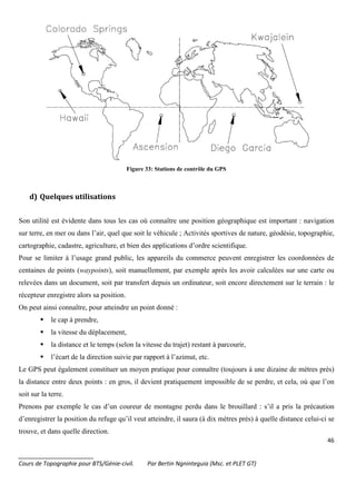 46
_______________________
Cours de Topographie pour BTS/Génie-civil. Par Bertin Ngninteguia (Msc. et PLET GT)
Figure 33: Stations de contrôle du GPS
d) Quelques utilisations
Son utilité est évidente dans tous les cas où connaître une position géographique est important : navigation
sur terre, en mer ou dans l’air, quel que soit le véhicule ; Activités sportives de nature, géodésie, topographie,
cartographie, cadastre, agriculture, et bien des applications d’ordre scientifique.
Pour se limiter à l’usage grand public, les appareils du commerce peuvent enregistrer les coordonnées de
centaines de points (waypoints), soit manuellement, par exemple après les avoir calculées sur une carte ou
relevées dans un document, soit par transfert depuis un ordinateur, soit encore directement sur le terrain : le
récepteur enregistre alors sa position.
On peut ainsi connaître, pour atteindre un point donné :
le cap à prendre,
la vitesse du déplacement,
la distance et le temps (selon la vitesse du trajet) restant à parcourir,
l’écart de la direction suivie par rapport à l’azimut, etc.
Le GPS peut également constituer un moyen pratique pour connaître (toujours à une dizaine de mètres près)
la distance entre deux points : en gros, il devient pratiquement impossible de se perdre, et cela, où que l’on
soit sur la terre.
Prenons par exemple le cas d’un coureur de montagne perdu dans le brouillard : s’il a pris la précaution
d’enregistrer la position du refuge qu’il veut atteindre, il saura (à dix mètres près) à quelle distance celui-ci se
trouve, et dans quelle direction.
 