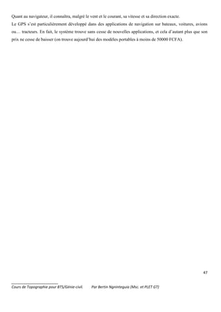 47
_______________________
Cours de Topographie pour BTS/Génie-civil. Par Bertin Ngninteguia (Msc. et PLET GT)
Quant au navigateur, il connaîtra, malgré le vent et le courant, sa vitesse et sa direction exacte.
Le GPS s’est particulièrement développé dans des applications de navigation sur bateaux, voitures, avions
ou… tracteurs. En fait, le système trouve sans cesse de nouvelles applications, et cela d’autant plus que son
prix ne cesse de baisser (on trouve aujourd’hui des modèles portables à moins de 50000 FCFA).
 