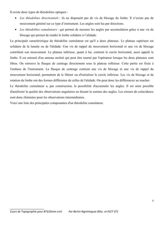 7
_______________________
Cours de Topographie pour BTS/Génie-civil. Par Bertin Ngninteguia (Msc. et PLET GT)
Il existe deux types de théodolites optiques :
• Les théodolites directionnels : ils ne disposent pas de vis de blocage du limbe. Il n’existe pas de
mouvement général sur ce type d’instrument. Les angles sont lus par directions.
• Les théodolites cumulateurs : qui permet de mesurer les angles par accumulation grâce à une vis de
blocage qui permet de rendre le limbe solidaire à l’alidade.
La principale caractéristique du théodolite cumulateur est qu'il a deux plateaux. Le plateau supérieur est
solidaire de la lunette ou de l'alidade. Une vis de rappel du mouvement horizontal et une vis de blocage
contrôlent son mouvement. Le plateau inférieur, quant à lui, contient le cercle horizontal, aussi appelé le
limbe. Il est entouré d'un anneau moleté qui peut être tourné par l'opérateur lorsque les deux plateaux sont
libres. On retrouve la flasque de centrage directement sous le plateau inférieur. Cette partie est fixée à
l'embase de l'instrument. La flasque de centrage contient une vis de blocage et une vis de rappel du
mouvement horizontal, permettent de le libérer ou d'initialiser le cercle inférieur. Les vis de blocage et de
rotation du limbe ont des formes différentes de celles de l'alidade. On peut donc les différencier au toucher.
Le théodolite cumulateur a, par construction, la possibilité d'accumuler les angles. Il est ainsi possible
d'améliorer la qualité des observations angulaires en faisant la somme des angles. Les erreurs de coïncidence
sont donc éliminées pour les observations intermédiaires.
Voici une liste des principales composantes d'un théodolite cumulateur.
 