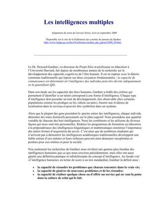 Les intelligences multiples
                   Adaptation du texte de Gervais Sirois, écrit en septembre 2000

              Disponible sur le site de la Fédération des comités de parents du Québec
            http://www.fcppq.qc.ca/docs/fr/reference/enfant_ado_parent/2000_09.htm




Le Dr. Howard Gardner, co-directeur du Projet Zéro et professeur en éducation à
l’Université Harvard, fait depuis de nombreuses années de la recherche sur le
développement des capacités cognitives de l’être humain. Il est en rupture avec la théorie
commune traditionnelle qui repose sur deux croyances fondamentales : la capacité de
connaissance est déterminée et l’intelligence des individus peut être décrite adéquatement
en la quantifiant (QI).

Dans son étude sur les capacités des êtres humains, Gardner a établi des critères qui
permettent d’identifier si un talent correspond à une forme d’intelligence. Chaque type
d’intelligence doit posséder un trait de développement, être observable chez certaines
populations comme les prodiges ou les «idiots savants», fournir une évidence de
localisation dans le cerveau et pouvoir être symbolisé dans un système.

Alors que la plupart des gens possèdent le spectre entier des intelligences, chaque individu
démontre des traits distinctifs personnels sur le plan cognitif. Nous possédons une quantité
variable de chacune des huit intelligences. Nous les combinons et les utilisons de diverses
façons qui nous sont très personnelles. Réduire les programmes de formation en éducation
à la prépondérance des intelligences linguistiques et mathématiques minimise l’importance
des autres formes d’acquisition du savoir. C’est ainsi que de nombreux étudiants qui
n’arrivent pas à démontrer les intelligences académiques traditionnelles développent une
faible estime d’eux-mêmes et leurs richesses peuvent ainsi demeurer inexploitées et
perdues pour eux-mêmes et pour la société.

Non seulement les recherches de Gardner nous révèlent une gamme plus étendue des
intelligences humaines que ce que nous croyions précédemment, mais elles ont aussi
généré une définition pratique et rafraîchissante du concept d’intelligence. Au lieude voir
«l’intelligence humaine» en terme de score à un test standardisé, Gardner la définit ainsi :

       la capacité de résoudre les problèmes que chacun rencontre dans la vraie vie;
       la capacité de générer de nouveaux problèmes et de les résoudre;
       la capacité de réaliser quelque chose ou d’offrir un service qui en vaut la peine
       dans la culture de celui qui le fait.
 