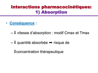 Interactions pharmacocinétiques:
1) Absorption
• Conséquence :
– ⬇ vitesse d’absorption : modif Cmax et Tmax
– ⬇ quantité absorbée ➨ risque de
⬇concentration thérapeutique
 