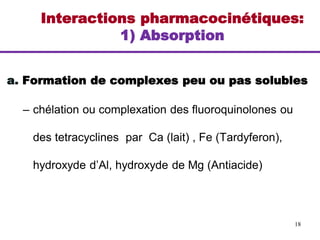 Interactions pharmacocinétiques:
1) Absorption
a. Formation de complexes peu ou pas solubles
– chélation ou complexation des fluoroquinolones ou
des tetracyclines par Ca (lait) , Fe (Tardyferon),
hydroxyde d’Al, hydroxyde de Mg (Antiacide)
18
 