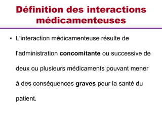 Définition des interactions
médicamenteuses
• L'interaction médicamenteuse résulte de
l'administration concomitante ou successive de
deux ou plusieurs médicaments pouvant mener
à des conséquences graves pour la santé du
patient.
 