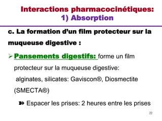 Interactions pharmacocinétiques:
1) Absorption
c. La formation d’un film protecteur sur la
muqueuse digestive :
Pansements digestifs: forme un film
protecteur sur la muqueuse digestive:
alginates, silicates: Gaviscon®, Diosmectite
(SMECTA®)
➽ Espacer les prises: 2 heures entre les prises
22
 