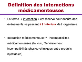 Définition des interactions
médicamenteuses
• Le terme « interaction » est réservé pour décrire des
événements se passant à l ’intérieur de l ’organisme
• Interaction médicamenteuse ≠ Incompatibilités
médicamenteuses (In vitro, Généralement
incompatibilités physico-chimiques entre produits
injectables)
 