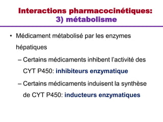 Interactions pharmacocinétiques:
3) métabolisme
• Médicament métabolisé par les enzymes
hépatiques
– Certains médicaments inhibent l’activité des
CYT P450: inhibiteurs enzymatique
– Certains médicaments induisent la synthèse
de CYT P450: inducteurs enzymatiques
 
