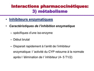 • Inhibiteurs enzymatiques
• Caractéristiques de l’inhibition enzymatique
– spécifiques d’une iso-enzyme
– Début brutal
– Disparait rapidement à l’arrêt de l’inhibiteur
enzymatique: l ’activité du CYP retourne à la normale
après l ’élimination de l ’inhibiteur (4- 5 T1/2)
Interactions pharmacocinétiques:
3) métabolisme
 