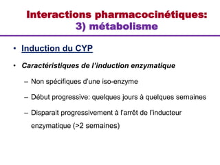 • Induction du CYP
• Caractéristiques de l’induction enzymatique
– Non spécifiques d’une iso-enzyme
– Début progressive: quelques jours à quelques semaines
– Disparait progressivement à l’arrêt de l’inducteur
enzymatique (>2 semaines)
Interactions pharmacocinétiques:
3) métabolisme
 