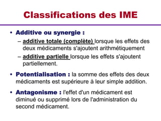 Classifications des IME
• Additive ou synergie :
– additive totale (complète) lorsque les effets des
deux médicaments s'ajoutent arithmétiquement
– additive partielle lorsque les effets s'ajoutent
partiellement.
• Potentialisation : la somme des effets des deux
médicaments est supérieure à leur simple addition.
• Antagonisme : l'effet d'un médicament est
diminué ou supprimé lors de l'administration du
second médicament.
 