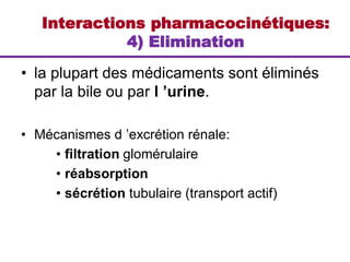• la plupart des médicaments sont éliminés
par la bile ou par l ’urine.
• Mécanismes d ’excrétion rénale:
• filtration glomérulaire
• réabsorption
• sécrétion tubulaire (transport actif)
Interactions pharmacocinétiques:
4) Elimination
 
